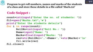 Program to get roll numbers, names and marks of the students
of a class and store these details in a file called ‘Marls.txt’
Code Snippet :
 