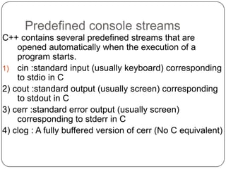 Predefined console streams
C++ contains several predefined streams that are
    opened automatically when the execution of a
    program starts.
1) cin :standard input (usually keyboard) corresponding
    to stdio in C
2) cout :standard output (usually screen) corresponding
    to stdout in C
3) cerr :standard error output (usually screen)
    corresponding to stderr in C
4) clog : A fully buffered version of cerr (No C equivalent)
 