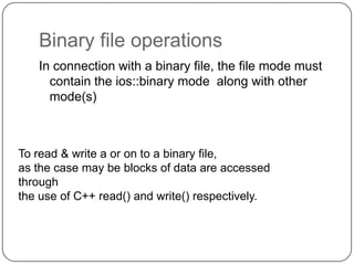 Binary file operations
   In connection with a binary file, the file mode must
     contain the ios::binary mode along with other
     mode(s)



To read & write a or on to a binary file,
as the case may be blocks of data are accessed
through
the use of C++ read() and write() respectively.
 