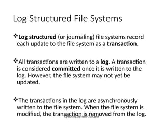 Operating System Concepts
Log Structured File Systems
Log structured (or journaling) file systems record
each update to the file system as a transaction.
All transactions are written to a log. A transaction
is considered committed once it is written to the
log. However, the file system may not yet be
updated.
The transactions in the log are asynchronously
written to the file system. When the file system is
modified, the transaction is removed from the log.
 