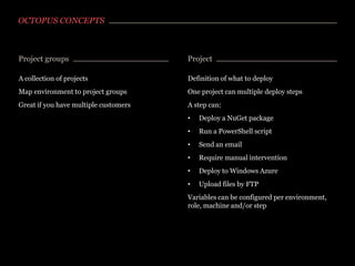 OCTOPUS CONCEPTS

Project groups

Project

A collection of projects

Definition of what to deploy

Map environment to project groups

One project can multiple deploy steps

Great if you have multiple customers

A step can:
•

Deploy a NuGet package

•

Run a PowerShell script

•

Send an email

•

Require manual intervention

•

Deploy to Windows Azure

•

Upload files by FTP

Variables can be configured per environment,
role, machine and/or step

 