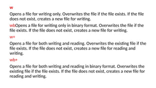 w
Opens a file for writing only. Overwrites the file if the file exists. If the file
does not exist, creates a new file for writing.
wbOpens a file for writing only in binary format. Overwrites the file if the
file exists. If the file does not exist, creates a new file for writing.
w+
Opens a file for both writing and reading. Overwrites the existing file if the
file exists. If the file does not exist, creates a new file for reading and
writing.
wb+
Opens a file for both writing and reading in binary format. Overwrites the
existing file if the file exists. If the file does not exist, creates a new file for
reading and writing.
 