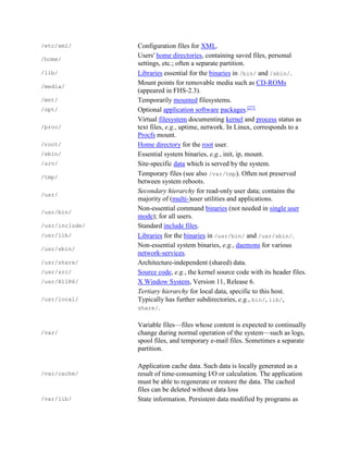 /etc/xml/ Configuration files for XML.
/home/
Users' home directories, containing saved files, personal
settings, etc.; often a separate partition.
/lib/ Libraries essential for the binaries in /bin/ and /sbin/.
/media/
Mount points for removable media such as CD-ROMs
(appeared in FHS-2.3).
/mnt/ Temporarily mounted filesystems.
/opt/ Optional application software packages.[27]
/proc/
Virtual filesystem documenting kernel and process status as
text files, e.g., uptime, network. In Linux, corresponds to a
Procfs mount.
/root/ Home directory for the root user.
/sbin/ Essential system binaries, e.g., init, ip, mount.
/srv/ Site-specific data which is served by the system.
/tmp/
Temporary files (see also /var/tmp). Often not preserved
between system reboots.
/usr/
Secondary hierarchy for read-only user data; contains the
majority of (multi-)user utilities and applications.
/usr/bin/
Non-essential command binaries (not needed in single user
mode); for all users.
/usr/include/ Standard include files.
/usr/lib/ Libraries for the binaries in /usr/bin/ and /usr/sbin/.
/usr/sbin/
Non-essential system binaries, e.g., daemons for various
network-services.
/usr/share/ Architecture-independent (shared) data.
/usr/src/ Source code, e.g., the kernel source code with its header files.
/usr/X11R6/ X Window System, Version 11, Release 6.
/usr/local/
Tertiary hierarchy for local data, specific to this host.
Typically has further subdirectories, e.g., bin/, lib/,
share/.
/var/
Variable files—files whose content is expected to continually
change during normal operation of the system—such as logs,
spool files, and temporary e-mail files. Sometimes a separate
partition.
/var/cache/
Application cache data. Such data is locally generated as a
result of time-consuming I/O or calculation. The application
must be able to regenerate or restore the data. The cached
files can be deleted without data loss
/var/lib/ State information. Persistent data modified by programs as
 