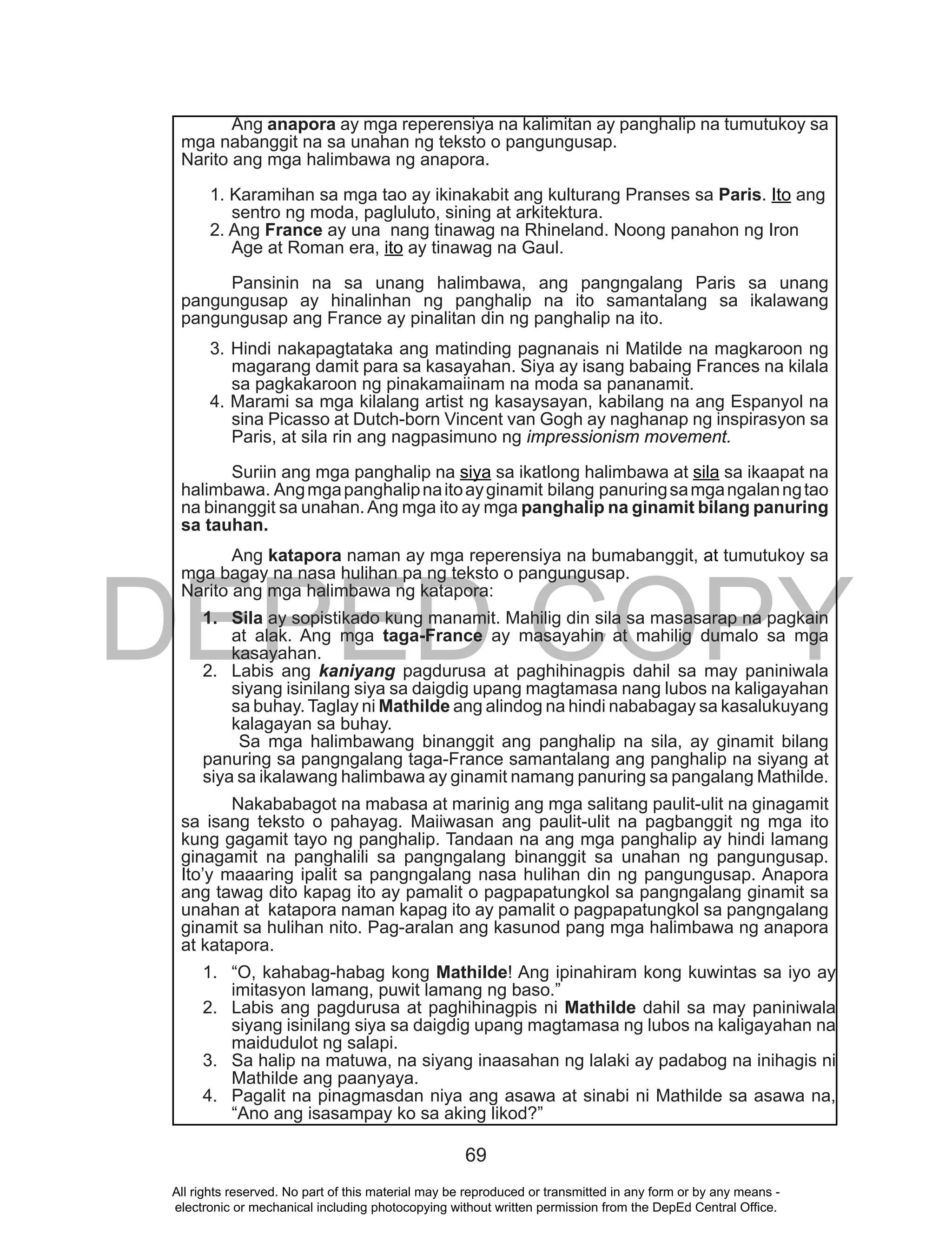DEPED COPY
69
Ang anapora ay mga reperensiya na kalimitan ay panghalip na tumutukoy sa
mga nabanggit na sa unahan ng teksto o pangungusap.
Narito ang mga halimbawa ng anapora.
1. Karamihan sa mga tao ay ikinakabit ang kulturang Pranses sa Paris. Ito ang
sentro ng moda, pagluluto, sining at arkitektura.
2. Ang France ay una nang tinawag na Rhineland. Noong panahon ng Iron
Age at Roman era, ito ay tinawag na Gaul.
Pansinin na sa unang halimbawa, ang pangngalang Paris sa unang
pangungusap ay hinalinhan ng panghalip na ito samantalang sa ikalawang
pangungusap ang France ay pinalitan din ng panghalip na ito.
3. Hindi nakapagtataka ang matinding pagnanais ni Matilde na magkaroon ng
magarang damit para sa kasayahan. Siya ay isang babaing Frances na kilala
sa pagkakaroon ng pinakamaiinam na moda sa pananamit.
4. Marami sa mga kilalang artist ng kasaysayan, kabilang na ang Espanyol na
sina Picasso at Dutch-born Vincent van Gogh ay naghanap ng inspirasyon sa
Paris, at sila rin ang nagpasimuno ng impressionism movement.
Suriin ang mga panghalip na siya sa ikatlong halimbawa at sila sa ikaapat na
halimbawa. Angmgapanghalipnaitoayginamit bilang panuringsamgangalanngtao
na binanggit sa unahan.Ang mga ito ay mga panghalip na ginamit bilang panuring
sa tauhan.
Ang katapora naman ay mga reperensiya na bumabanggit, at tumutukoy sa
mga bagay na nasa hulihan pa ng teksto o pangungusap.
Narito ang mga halimbawa ng katapora:
1. Sila ay sopistikado kung manamit. Mahilig din sila sa masasarap na pagkain
at alak. Ang mga taga-France ay masayahin at mahilig dumalo sa mga
kasayahan.
2. Labis ang kaniyang pagdurusa at paghihinagpis dahil sa may paniniwala
siyang isinilang siya sa daigdig upang magtamasa nang lubos na kaligayahan
sa buhay. Taglay ni Mathilde ang alindog na hindi nababagay sa kasalukuyang
kalagayan sa buhay.
Sa mga halimbawang binanggit ang panghalip na sila, ay ginamit bilang
panuring sa pangngalang taga-France samantalang ang panghalip na siyang at
siya sa ikalawang halimbawa ay ginamit namang panuring sa pangalang Mathilde.
Nakababagot na mabasa at marinig ang mga salitang paulit-ulit na ginagamit
sa isang teksto o pahayag. Maiiwasan ang paulit-ulit na pagbanggit ng mga ito
kung gagamit tayo ng panghalip. Tandaan na ang mga panghalip ay hindi lamang
ginagamit na panghalili sa pangngalang binanggit sa unahan ng pangungusap.
Ito’y maaaring ipalit sa pangngalang nasa hulihan din ng pangungusap. Anapora
ang tawag dito kapag ito ay pamalit o pagpapatungkol sa pangngalang ginamit sa
unahan at katapora naman kapag ito ay pamalit o pagpapatungkol sa pangngalang
ginamit sa hulihan nito. Pag-aralan ang kasunod pang mga halimbawa ng anapora
at katapora.
1. “O, kahabag-habag kong Mathilde! Ang ipinahiram kong kuwintas sa iyo ay
imitasyon lamang, puwit lamang ng baso.”
2. Labis ang pagdurusa at paghihinagpis ni Mathilde dahil sa may paniniwala
siyang isinilang siya sa daigdig upang magtamasa ng lubos na kaligayahan na
maidudulot ng salapi.
3. Sa halip na matuwa, na siyang inaasahan ng lalaki ay padabog na inihagis ni
Mathilde ang paanyaya.
4. Pagalit na pinagmasdan niya ang asawa at sinabi ni Mathilde sa asawa na,
“Ano ang isasampay ko sa aking likod?”
All rights reserved. No part of this material may be reproduced or transmitted in any form or by any means -
electronic or mechanical including photocopying without written permission from the DepEd Central Office.
 