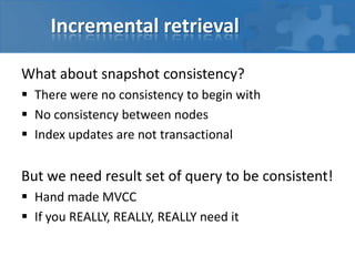 Incremental retrieval
What about snapshot consistency?
 There were no consistency to begin with
 No consistency between nodes
 Index updates are not transactional

But we need result set of query to be consistent!
 Hand made MVCC
 If you REALLY, REALLY, REALLY need it

 