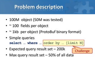 Problem description
•
•
•
•

100M object (50M was tested)
~ 100 fields per object
~ 1kb per object (ProtoBuf binary format)
Simple queries
select … where … order by … [limit N]

• Expected query result set – 200k
Challenge
• Max query result set – 50% of all data

 
