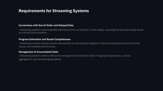 Requirements for Streaming Systems
Correctness with Out-of-Order and Delayed Data
• Streaming systems need to handle data that arrives out of order or with delays, ensuring that the processing results
are correct and consistent.
Progress Estimation and Result Completeness
• Streaming systems should provide mechanisms to estimate the progress of data processing and ensure that the
results are complete and accurate.
Management of Accumulated State
• Streaming systems need to efficiently manage and maintain the state of ongoing computations, such as
aggregations and windowing operations.
 