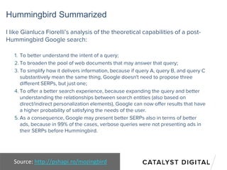 Hummingbird Summarized
I like Gianluca Fiorelli’s analysis of the theoretical capabilities of a post-
Hummingbird Google search:
1. To better understand the intent of a query;
2. To broaden the pool of web documents that may answer that query;
3. To simplify how it delivers information, because if query A, query B, and query C
substantively mean the same thing, Google doesn't need to propose three
different SERPs, but just one;
4. To offer a better search experience, because expanding the query and better
understanding the relationships between search entities (also based on
direct/indirect personalization elements), Google can now offer results that have
a higher probability of satisfying the needs of the user.
5. As a consequence, Google may present better SERPs also in terms of better
ads, because in 99% of the cases, verbose queries were not presenting ads in
their SERPs before Hummingbird.
Source: http://pshapi.ro/mozingbird
 