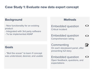 Case Study 1: Evaluate new data export concept
Background
- New functionality for an existing
product
- Integrated with 3rd party software
- To be implemented ASAP
Goals
- “Boil the ocean” to learn if concept
was understood, desired, and usable
Methods
Embedded question
Critical incident
Embedded question
Comprehension rating
Commenting
On each storyboard panel, after
presenting full story
Embedded question
Open feedback, questions, and
expectations
 