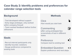 Case Study 2: Identify problems and preferences for
calendar range selection tools
Background
- Tool developed without support
- Early stage prototype, only worked
within company firewall
- Team wanted feedback before further
refinement
Goals
- Recruit internal participants only
- Identify heuristic violations
- Gauge preference compared to
existing tools
Methods
Click
How would you start task
Commenting
(after using prototype) See
screenshots of tool in different
states
Preference
Compare tool to existing tool
Embedded Question
Explain preference and next steps
 
