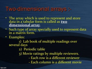 Two-dimensional arrays :-Two-dimensional arrays :-
• The array which is used to represent and store
data in a tabular form is called as two
dimensional array.
• Such type of array specially used to represent data
in a matrix form.
• Examples:
1) Lab book of multiple readings over
several days
2) Periodic table
3) Movie ratings by multiple reviewers.
- Each row is a different reviewer
- Each column is a different movie
 