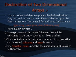 Declaration of Two-DimensionalDeclaration of Two-Dimensional
Arrays :-Arrays :-
• Like any other variable, arrays must be declared before
they are used so that the compiler can allocate space for
them in memory. The general form of array declaration is
type array_name [row_size] [column_size]
• Here in above syntax ,
1) The type specifies the type of element that will be
contained in the array, such as int, float, or char.
2) The size indicates the maximum number of elements that
can be stored columns and rows in array.
3) The Variable_name indicates the name you want to assign
to the array.
 