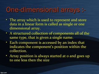 One-dimensional arrays :-One-dimensional arrays :-
• The array which is used to represent and store
data in a linear form is called as single or one
dimensional array.
• A structured collection of components all of the
same type, that is given a single name.
• Each component is accessed by an index that
indicates the component’s position within the
collection.
• Array position is always started at 0 and goes up
to one less then the size
 
