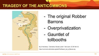 TRAGEDY OF THE ANTICOMMONS
59
- The original Robber
Barrons
- Overprivatization
- Gauntlet of
tollbooths
By lo Herodotus – Derivative, Nicolas Lardot - Own work, CC BY-SA 3.0,
https://commons.wikimedia.org/wiki/File:Bassin_de_la_Meuse.svg
 