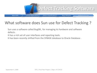 Defect Tracking SoftwareWhy is it Necessary ?Software defects are expensive.  Moreover, the cost of finding and correcting defects represents one of the most expensive software development activities.  For the foreseeable future, it will not be possible to eliminate defects.  While defects may be inevitable, we can minimize their number and impact on our projects.  To do this development teams need to implement a defect management process that focuses on preventing defects, catching defects as early in the process as possible, and minimizing the impact of defects.  A little investment in this process can yield significant returnsSeptember 4, 2009DTS | Final Year Project | Dept. of CT,YCCE