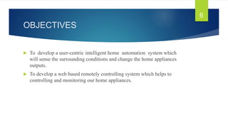 OBJECTIVES
 To develop a user-centric intelligent home automation system which
will sense the surrounding conditions and change the home appliances
outputs.
 To develop a web based remotely controlling system which helps to
controlling and monitoring our home appliances.
6
 