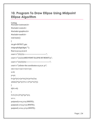 10. Program To Draw Ellipse Using Midpoint
Ellipse Algorithm
Coding:
#include<iostream.h>
#include<conio.h>
#include<graphics.h>
#include<math.h>
void main()
{
int gd=DETECT, gm;
initgraph(&gd,&gm,"");
float xc,yc,x,y,xr,yr,f;
cout<<”tttt------------------------------------”;
cout<<"ntttMID POINT ELLIPSE BY MOHITn";

cout<<”ntttt---------------------------------------”;
cout<<"nEnter the coordinates xc,yc,xr ,yr";
cin>>xc>>yc>>xr>>yr;
x=0;
y=yr;
f=(yr*yr)+(xr*xr)/4-(xr*xr)*yr;
while(2*(yr*yr)*x<=2*(xr*xr)*y)
{
if(f<=0)
{
f=f+(3+(2*x))*(yr*yr);
x++;
putpixel(x+xc,y+yc,WHITE);
putpixel(-x+xc,y+yc,WHITE);
putpixel(-x+xc,-y+yc,WHITE);

                                                             Page | 34
 