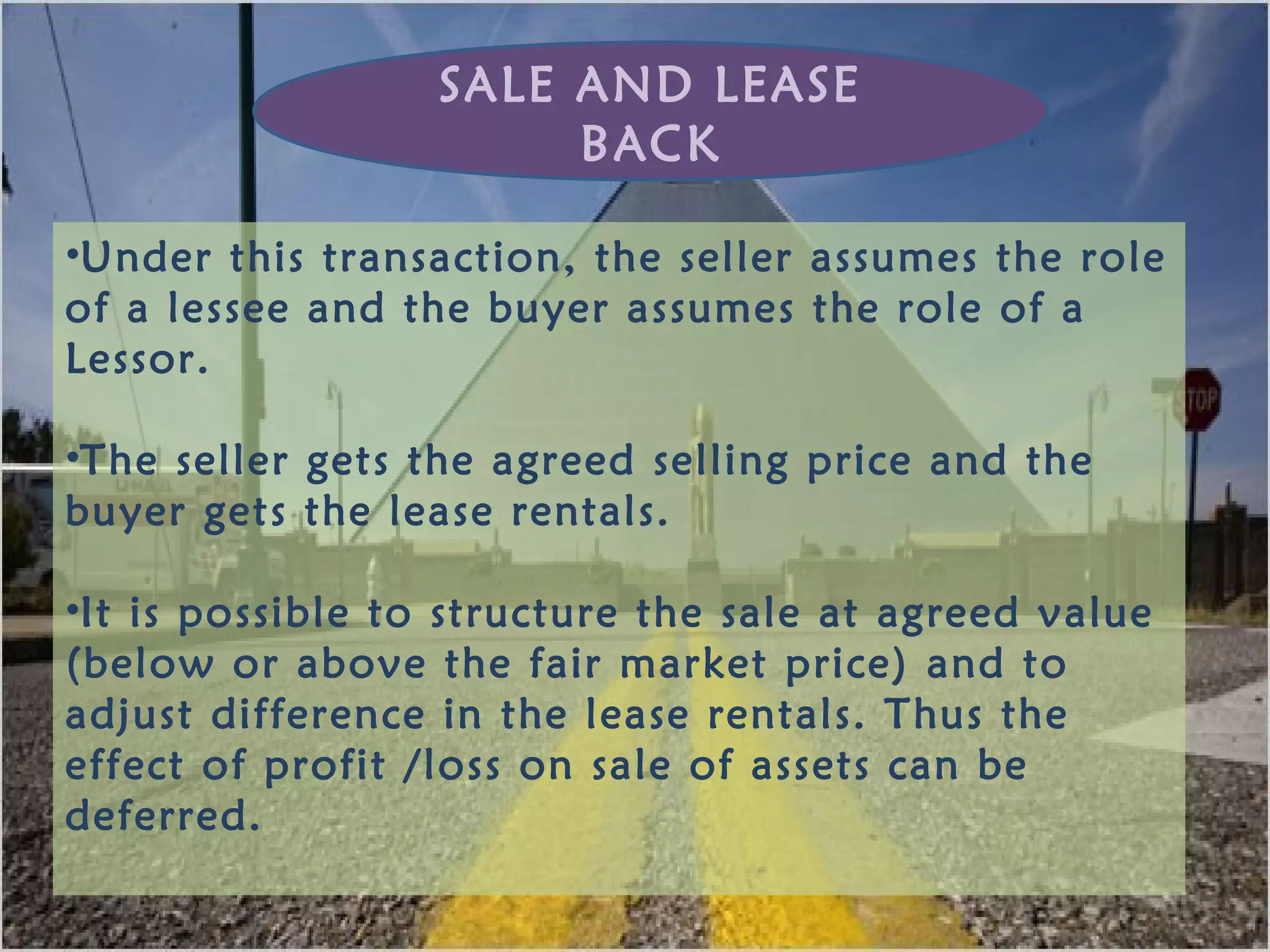 •Under this transaction, the seller assumes the role
of a lessee and the buyer assumes the role of a
Lessor.
•The seller gets the agreed selling price and the
buyer gets the lease rentals.
•It is possible to structure the sale at agreed value
(below or above the fair market price) and to
adjust difference in the lease rentals. Thus the
effect of profit /loss on sale of assets can be
deferred.
SALE AND LEASE
BACK
 