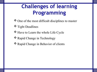 Challenges of learning
Programming
 One of the most difficult disciplines to master
 Tight Deadlines
 Have to Learn the whole Life Cycle
 Rapid Change in Technology
 Rapid Change in Behavior of clients
 