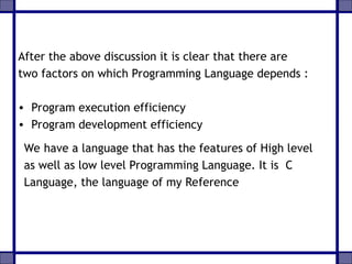 After the above discussion it is clear that there are
two factors on which Programming Language depends :
• Program execution efficiency
• Program development efficiency
We have a language that has the features of High level
as well as low level Programming Language. It is C
Language, the language of my Reference
 