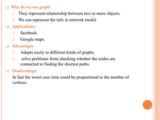  Why do we use graph:
1. They represent relationship between two or more objects.
2. We can represent the info in network model.
 Applications:
1. facebook.
2. Google maps.
 Advantages:
1. Adapts easily to different kinds of graphs.
2. solve problems from checking whether the nodes are
connected to finding the shortest paths.
 Disadvantage:
In fact the worst case time could be proportional to the number of
vertices.
 