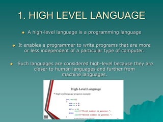 1. HIGH LEVEL LANGUAGE
 A high-level language is a programming language
 It enables a programmer to write programs that are more
or less independent of a particular type of computer.
 Such languages are considered high-level because they are
closer to human languages and further from
machine languages.
 