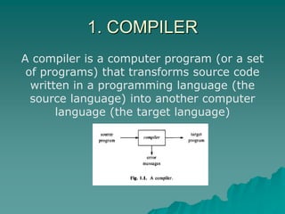 1. COMPILER
A compiler is a computer program (or a set
of programs) that transforms source code
written in a programming language (the
source language) into another computer
language (the target language)
 