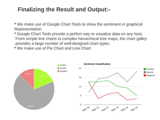 Finalizing the Result and Output:-
* We make use of Google Chart Tools to show the sentiment in graphical
Representation.
* Google Chart Tools provide a perfect way to visualize data on any host.
From simple line charts to complex hierarchical tree maps, the chart galley
provides a large number of well-designed chart types.
* We make use of Pie Chart and Line Chart
 