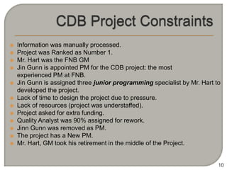    Information was manually processed.
   Project was Ranked as Number 1.
   Mr. Hart was the FNB GM
   Jin Gunn is appointed PM for the CDB project: the most
    experienced PM at FNB.
   Jin Gunn is assigned three junior programming specialist by Mr. Hart to
    developed the project.
   Lack of time to design the project due to pressure.
   Lack of resources (project was understaffed).
   Project asked for extra funding.
   Quality Analyst was 90% assigned for rework.
   Jinn Gunn was removed as PM.
   The project has a New PM.
   Mr. Hart, GM took his retirement in the middle of the Project.


                                                                          10
 