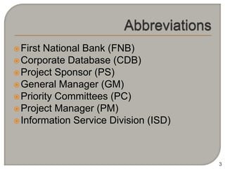  FirstNational Bank (FNB)
 Corporate Database (CDB)
 Project Sponsor (PS)
 General Manager (GM)
 Priority Committees (PC)
 Project Manager (PM)
 Information Service Division (ISD)




                                       3
 