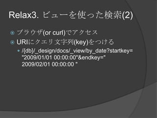 Relax3. ビューを使った検索(2)ブラウザ(or curl)でアクセスURIにクエリ文字列(key)をつける/{db}/_design/docs/_view/by_date?startkey=&quot;2009/01/01 00:00:00&quot;&endkey=&quot;2009/02/01 00:00:00 &quot;