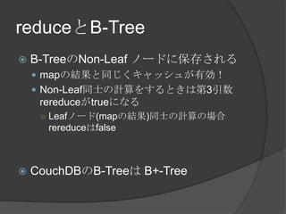 reduceとB-TreeB-TreeのNon-Leaf ノードに保存されるmapの結果と同じくキャッシュが有効！Non-Leaf同士の計算をするときは第3引数rereduceがtrueになるLeafノード(mapの結果)同士の計算の場合 rereduceはfalseCouchDBのB-Treeは B+-Tree