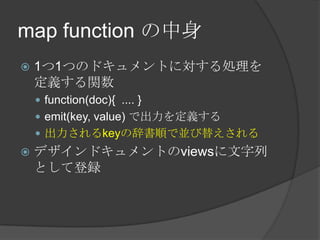 map function の中身1つ1つのドキュメントに対する処理を定義する関数function(doc){  .... }emit(key, value) で出力を定義する出力されるkeyの辞書順で並び替えされるデザインドキュメントのviewsに文字列として登録