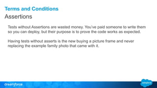 Terms and Conditions
Assertions
Tests without Assertions are wasted money. You’ve paid someone to write them
so you can deploy, but their purpose is to prove the code works as expected.
Having tests without asserts is the new buying a picture frame and never
replacing the example family photo that came with it.
 