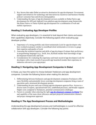 2. Key factors that make Dubai an attractive destination for app development: Government
support and initiatives for technology and innovation tax incentives and business-friendly
policies' consumer base and diverse demographics
3. Understanding the types of app development services available in Dubai:Native app
development for iOS and Android Cross-platform app development using frameworks
like React Native or Flutter Hybrid app development for a combination of web and
mobile experiences
Heading 2: Evaluating App Developer Profiles
When evaluating app developers, it is essential to look beyond their claims and assess
their capabilities objectively. Consider the following aspects when evaluating app
developer profiles:
1. Importance of a strong portfolio and client testimonials:Look for app developers who
have worked on projects similar to yoursRead client testimonials or reviews to gauge
their expertise and quality of work
2. Assessing the technical expertise and skills of app developers:Evaluate their proficiency
in programming languages (e.g., Swift, Java, Kotlin)Consider their knowledge of app
development frameworks and tools
3. Considerations for evaluating the experience and track record of app developers:Look for
developers with a track record of successful app launchesConsider their experience in
industries relevant to your app project
Heading 3: Navigating App Development Companies in Dubai
In Dubai, you have the option to choose between freelancers and app development
companies. Consider the following factors when making this decision:
1. Differentiating between freelancers and app development companies:Freelancers offer
more flexibility and potentially lower costsApp development companies bring a team of
specialists and a structured development process
2. Understanding the pros and cons of hiring app development agencies:Pros: Access to a
diverse team of experts, specialized skill sets, established processes, and broader support:
Higher costs compared to freelancers, potential communication challenges
3. Factors to consider when selecting the right app development company in Dubai Size
and capability of the team client references and past projectsCommunication channels
and project management approach
Heading 4: The App Development Process and Methodologies
Understanding the app development process and methodologies is crucial for effective
collaboration with app developers. Consider the following key points:
 