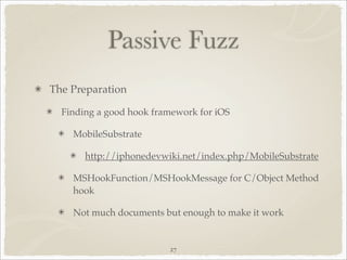 Passive Fuzz
The Preparation

  Finding a good hook framework for iOS

    MobileSubstrate

       http://iphonedevwiki.net/index.php/MobileSubstrate

    MSHookFunction/MSHookMessage for C/Object Method
    hook

    Not much documents but enough to make it work


                         27
 
