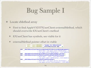 Bug Sample I
Locate sMethod array
  First to ﬁnd AppleVXD375UserClient::externalMethod, which
  should overwrite IOUserClient’s method

  IOUserClient has symbols, see vtable for it

  externalMethod pointer offset in vtable




                              54
 