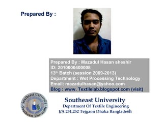 Prepared By : Mazadul Hasan sheshir
ID: 2010000400008
13th
Batch (session 2009-2013)
Department : Wet Processing Technology
Email: mazadulhasan@yahoo.com
Blog : www. Textilelab.blogspot.com (visit)
Southeast University
Department Of Textile Engineering
I/A 251,252 Tejgaon Dhaka Bangladesh
Prepared By :
 