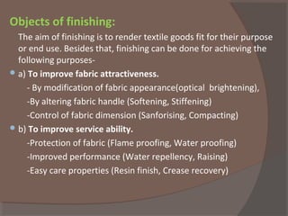 Objects of finishing:
The aim of finishing is to render textile goods fit for their purpose
or end use. Besides that, finishing can be done for achieving the
following purposes-
a) To improve fabric attractiveness.
- By modification of fabric appearance(optical brightening),
-By altering fabric handle (Softening, Stiffening)
-Control of fabric dimension (Sanforising, Compacting)
b) To improve service ability.
-Protection of fabric (Flame proofing, Water proofing)
-Improved performance (Water repellency, Raising)
-Easy care properties (Resin finish, Crease recovery)
 