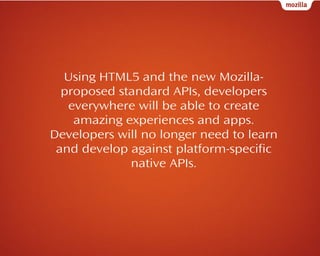 Using HTML5 and the new Mozillaproposed standard APIs, developers
everywhere will be able to create
amazing experiences and apps.
Developers will no longer need to learn
and develop against platform-specific
native APIs.

 