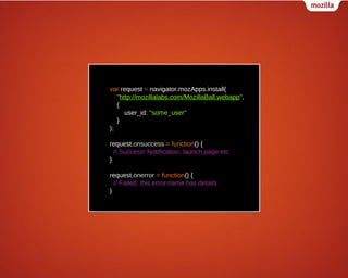 var request = navigator.mozApps.install(
"http://mozillalabs.com/MozillaBall.webapp",
{
user_id: "some_user"
}
);
request.onsuccess = function() {
// Success! Notification, launch page etc
}
request.onerror = function() {
// Failed. this.error.name has details
}

 
