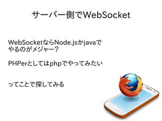 サーバー側でWebSocket
WebSocketならNode.jsかjavaで
やるのがメジャー？
PHPerとしてはphpでやってみたい
ってことで探してみる

 