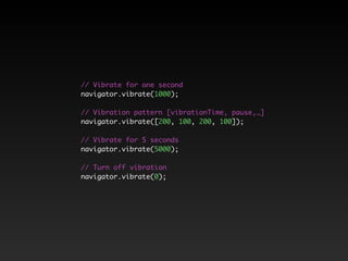 // Vibrate for one second 
navigator.vibrate(1000); 
// Vibration pattern [vibrationTime, pause,…] 
navigator.vibrate([200, 100, 200, 100]); 
// Vibrate for 5 seconds 
navigator.vibrate(5000); 
// Turn off vibration 
navigator.vibrate(0); 
 