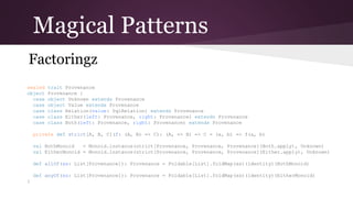 Magical Patterns
Factoringz
sealed
object
case
case
case
case
case

trait Provenance
Provenance {
object Unknown extends Provenance
object Value extends Provenance
class Relation(value: SqlRelation) extends Provenance
class Either(left: Provenance, right: Provenance) extends Provenance
class Both(left: Provenance, right: Provenance) extends Provenance

private def strict[A, B, C](f: (A, B) => C): (A, => B) => C = (a, b) => f(a, b)
val BothMonoid
= Monoid.instance(strict[Provenance, Provenance, Provenance](Both.apply), Unknown)
val EitherMonoid = Monoid.instance(strict[Provenance, Provenance, Provenance](Either.apply), Unknown)
def allOf(xs: List[Provenance]): Provenance = Foldable[List].foldMap(xs)(identity)(BothMonoid)
def anyOf(xs: List[Provenance]): Provenance = Foldable[List].foldMap(xs)(identity)(EitherMonoid)
}

 