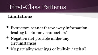 First-Class Patterns
Limitations
● Extractors cannot throw away information,
leading to ‘dummy parameters’
● Negation not possible under any
circumstances
● No partiality warnings or built-in catch all

 
