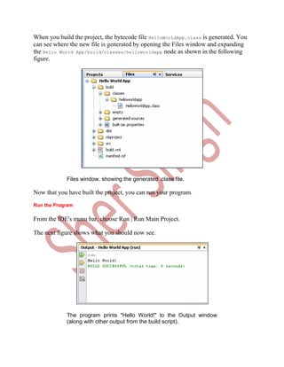 When you build the project, the bytecode file HelloWorldApp.class is generated. You
can see where the new file is generated by opening the Files window and expanding
the Hello World App/build/classes/helloworldapp node as shown in the following
figure.




             Files window, showing the generated .class file.

Now that you have built the project, you can run your program.
Run the Program

From the IDE's menu bar, choose Run | Run Main Project.

The next figure shows what you should now see.




             The program prints "Hello World!" to the Output window
             (along with other output from the build script).
 