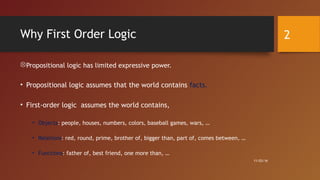 Why First Order Logic
Propositional logic has limited expressive power.
• Propositional logic assumes that the world contains facts.
• First-order logic assumes the world contains,
• Objects: people, houses, numbers, colors, baseball games, wars, …
• Relations: red, round, prime, brother of, bigger than, part of, comes between, …
• Functions: father of, best friend, one more than, …
11/03/16
2
 