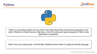 Copyright Intellipaat. All rights reserved.
Python
Python is immensely popular and one of the most highly-demanded programming languages in the
world. Whether it is Data Science or Big Data, or be it for coding and app development, Python finds
applications everywhere.
Python has very simple syntax .And the high readability factor makes it a beginner-friendly language.
 