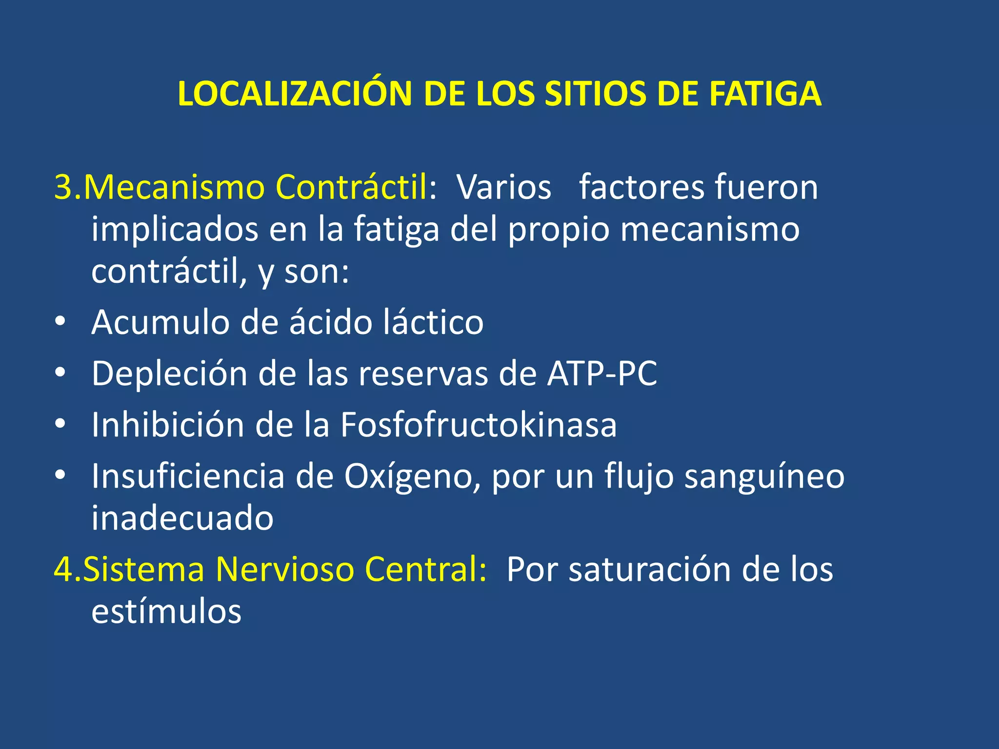 LOCALIZACIÓN DE LOS SITIOS DE FATIGA
3.Mecanismo Contráctil: Varios factores fueron
implicados en la fatiga del propio mecanismo
contráctil, y son:
• Acumulo de ácido láctico
• Depleción de las reservas de ATP-PC
• Inhibición de la Fosfofructokinasa
• Insuficiencia de Oxígeno, por un flujo sanguíneo
inadecuado
4.Sistema Nervioso Central: Por saturación de los
estímulos
 
