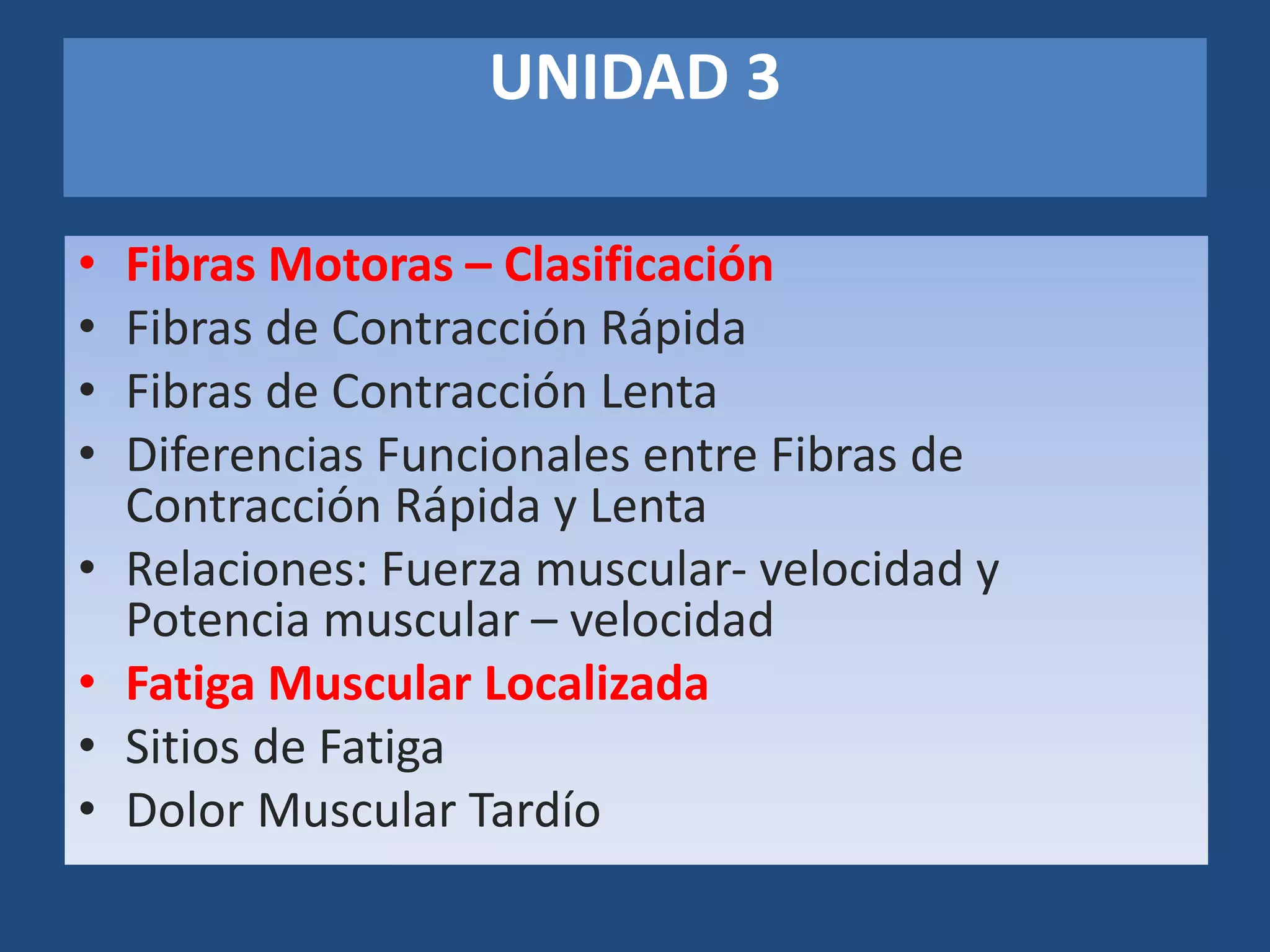 UNIDAD 3
• Fibras Motoras – Clasificación
• Fibras de Contracción Rápida
• Fibras de Contracción Lenta
• Diferencias Funcionales entre Fibras de
Contracción Rápida y Lenta
• Relaciones: Fuerza muscular- velocidad y
Potencia muscular – velocidad
• Fatiga Muscular Localizada
• Sitios de Fatiga
• Dolor Muscular Tardío
 